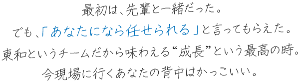 最初は、先輩と一緒だった。 でも、「あなたになら任せられる」と言ってもらえた。 東和というチームだから味わえる“成長”という最高の時。 今現場に行くあなたの背中はかっこいい。